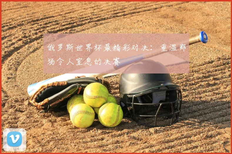 俄罗斯世界杯最精彩对决:重温那场令人窒息的决赛
