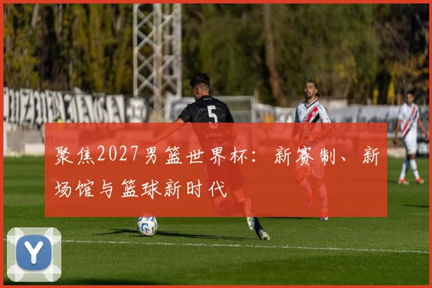 聚焦2027男篮世界杯:新赛制、新场馆与篮球新时代