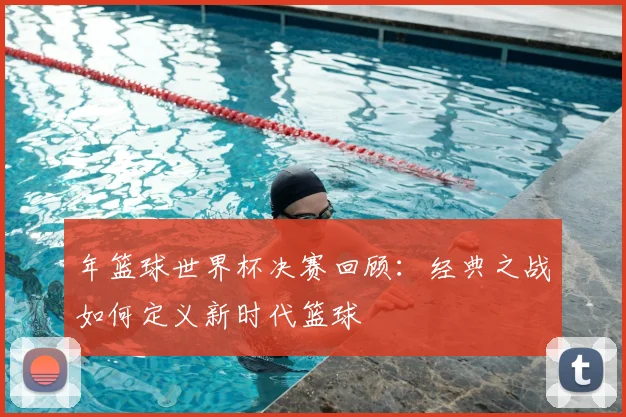 年篮球世界杯决赛回顾:经典之战如何定义新时代篮球