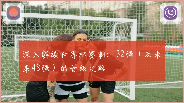 深入解读世界杯赛制:32强(及未来48强)的晋级之路