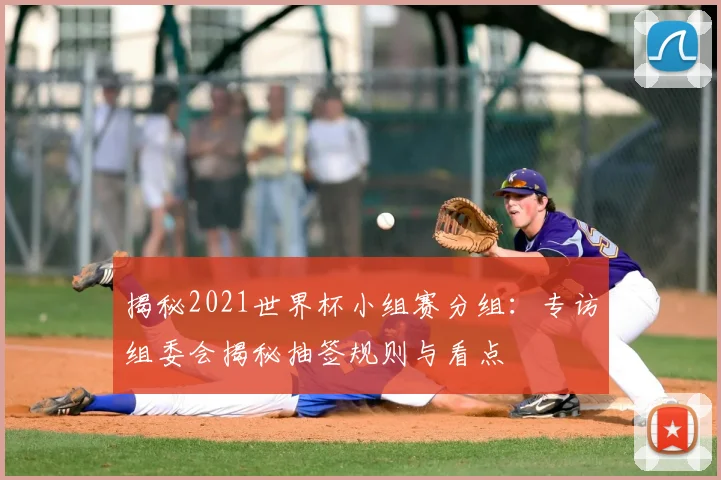 揭秘2021世界杯小组赛分组:专访组委会揭秘抽签规则与看点