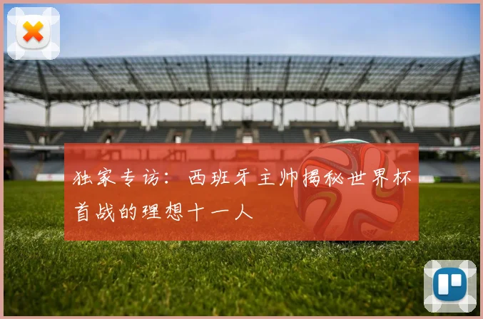 独家专访:西班牙主帅揭秘世界杯首战的理想十一人