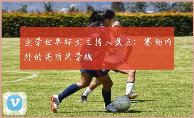 全景世界杯女主持人盘点:赛场内外的亮丽风景线