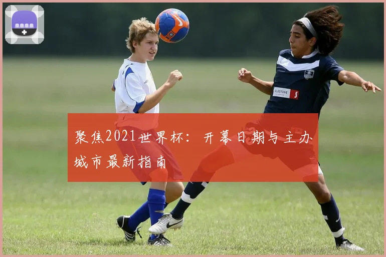 聚焦2021世界杯:开幕日期与主办城市最新指南
