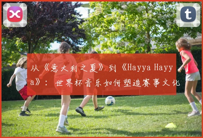 从《意大利之夏》到《Hayya Hayya》:世界杯音乐如何塑造赛事文化
