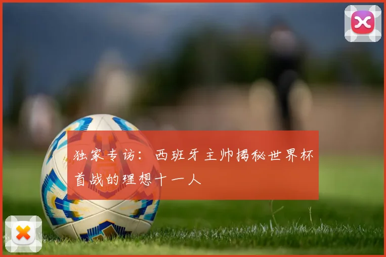 独家专访:西班牙主帅揭秘世界杯首战的理想十一人