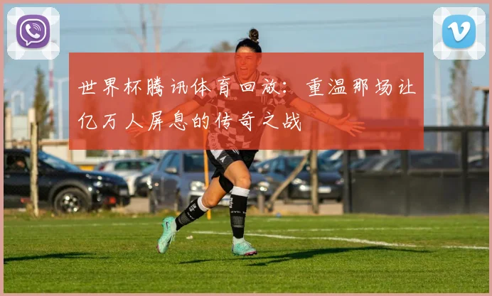 世界杯腾讯体育回放:重温那场让亿万人屏息的传奇之战