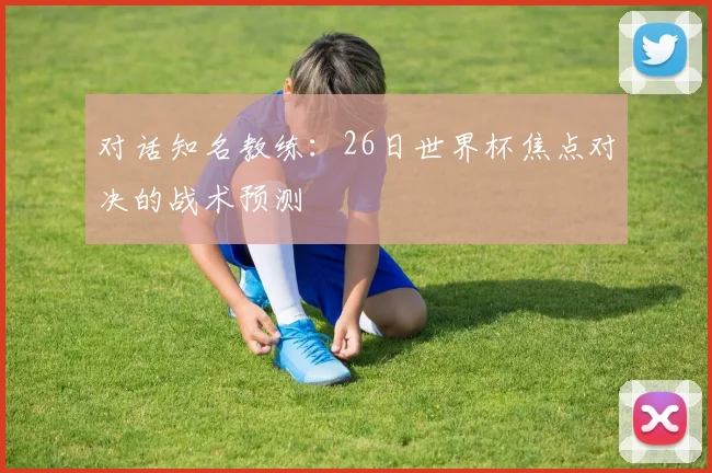 对话知名教练:26日世界杯焦点对决的战术预测