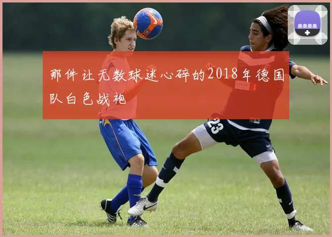 那件让无数球迷心碎的2018年德国队白色战袍