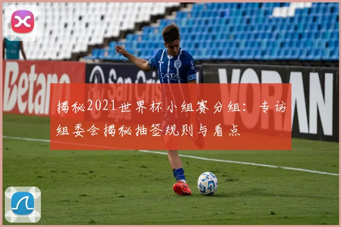 揭秘2021世界杯小组赛分组:专访组委会揭秘抽签规则与看点