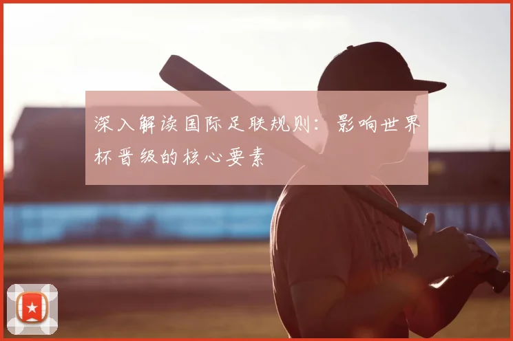 深入解读国际足联规则:影响世界杯晋级的核心要素