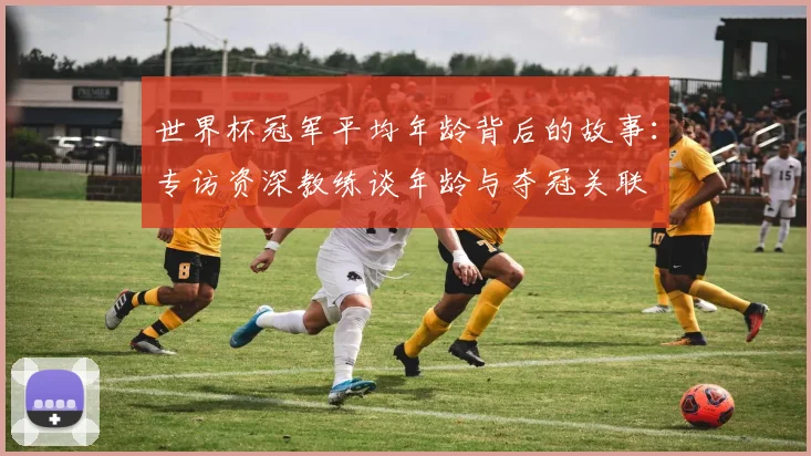 世界杯冠军平均年龄背后的故事:专访资深教练谈年龄与夺冠关联