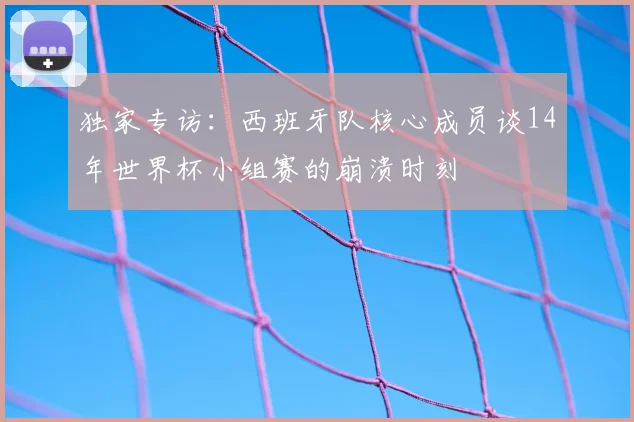 独家专访：西班牙队核心成员谈14年世界杯小组赛的崩溃时刻