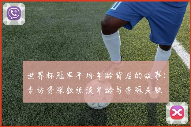 世界杯冠军平均年龄背后的故事:专访资深教练谈年龄与夺冠关联