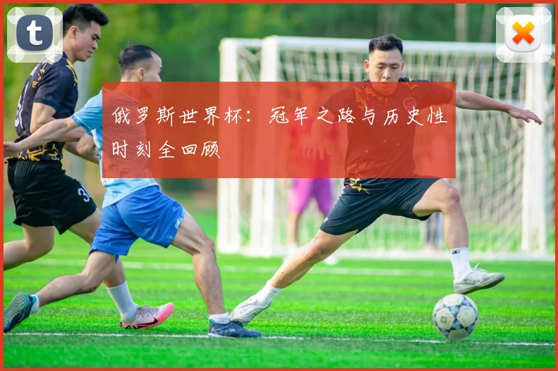 俄罗斯世界杯:冠军之路与历史性时刻全回顾