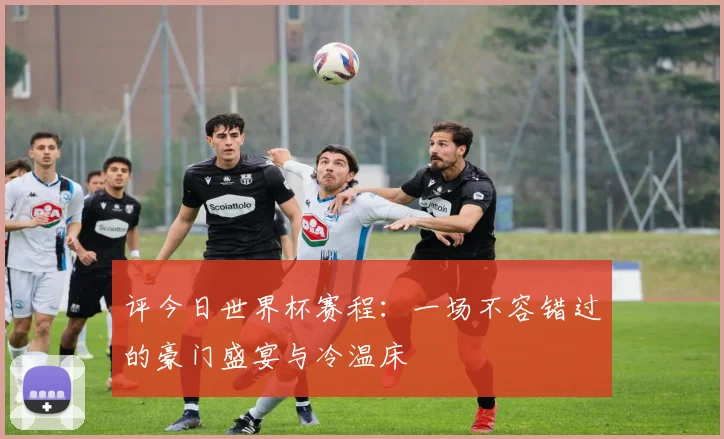 评今日世界杯赛程：一场不容错过的豪门盛宴与冷温床