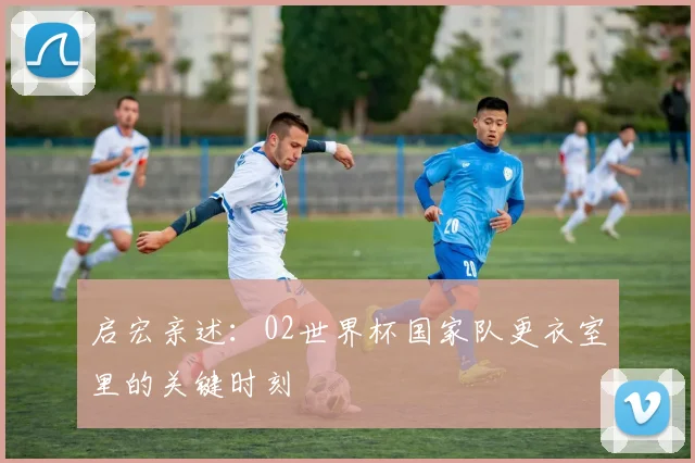 启宏亲述：02世界杯国家队更衣室里的关键时刻