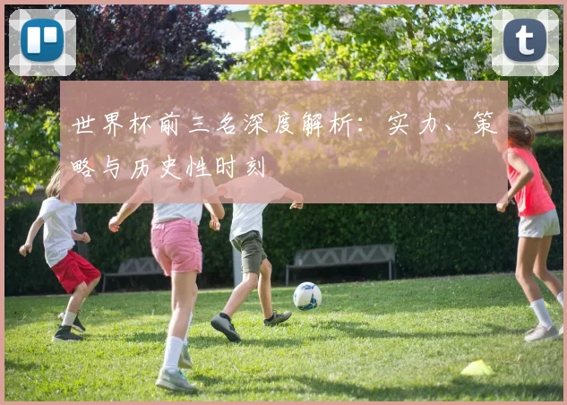 世界杯前三名深度解析：实力、策略与历史性时刻