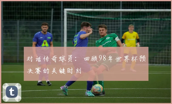 对话传奇球员：回顾98年世界杯预决赛的关键时刻