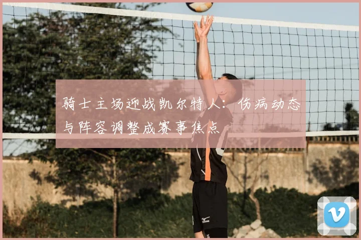骑士主场迎战凯尔特人：伤病动态与阵容调整成赛事焦点