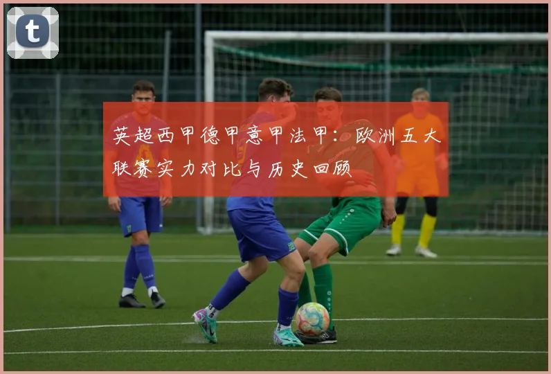英超西甲德甲意甲法甲：欧洲五大联赛实力对比与历史回顾
