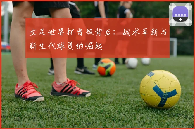 女足世界杯晋级背后：战术革新与新生代球员的崛起