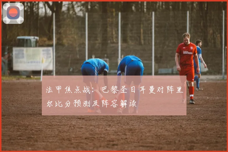 法甲焦点战:巴黎圣日耳曼对阵里尔比分预测及阵容解读