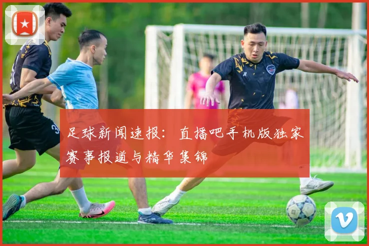 足球新闻速报：直播吧手机版独家赛事报道与精华集锦