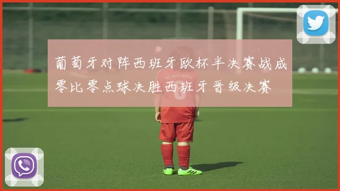 葡萄牙对阵西班牙欧杯半决赛战成零比零点球决胜西班牙晋级决赛