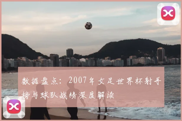 数据盘点：2007年女足世界杯射手榜与球队战绩深度解读