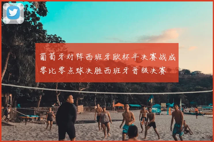 葡萄牙对阵西班牙欧杯半决赛战成零比零点球决胜西班牙晋级决赛