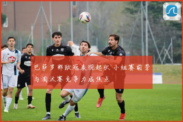 巴萨罗那欧冠表现起伏 小组赛前景与淘汰赛竞争力成焦点