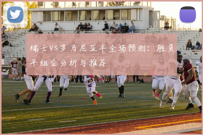 瑞士vs罗马尼亚半全场预测：胜负平组合分析与推荐