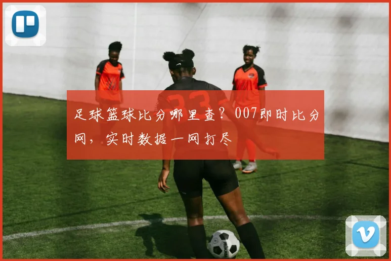 足球篮球比分哪里查？007即时比分网，实时数据一网打尽