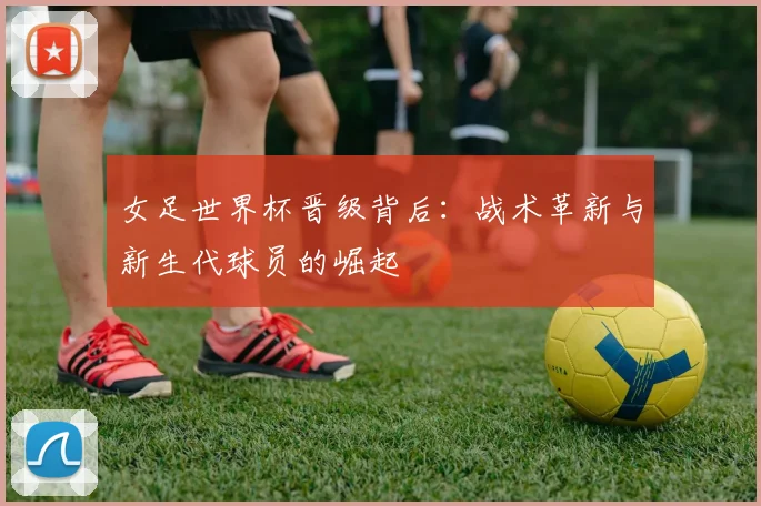 女足世界杯晋级背后：战术革新与新生代球员的崛起