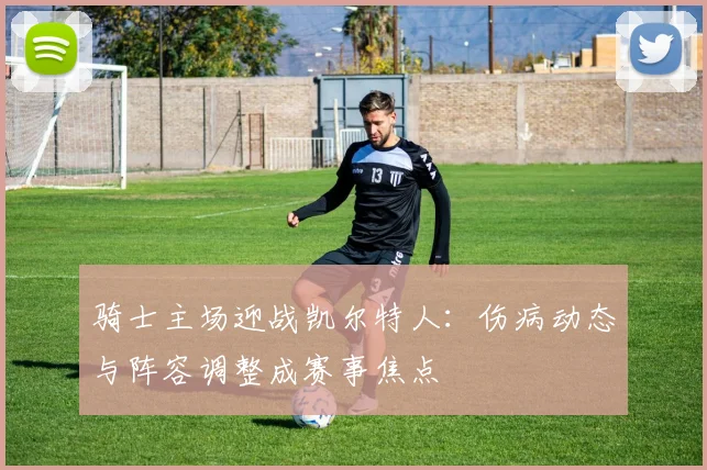 骑士主场迎战凯尔特人:伤病动态与阵容调整成赛事焦点