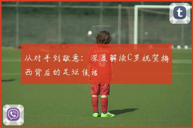 从对手到敬意：深度解读C罗祝贺梅西背后的足坛佳话