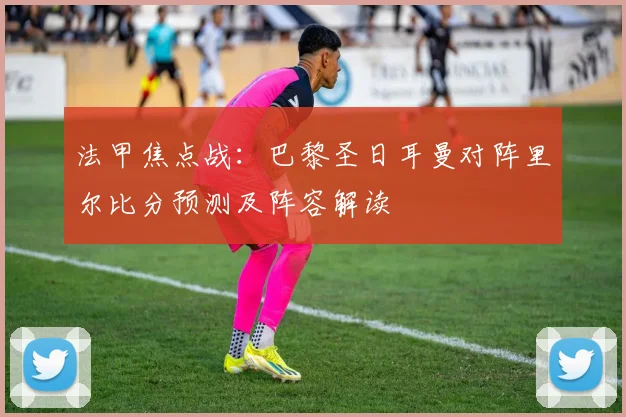 法甲焦点战：巴黎圣日耳曼对阵里尔比分预测及阵容解读