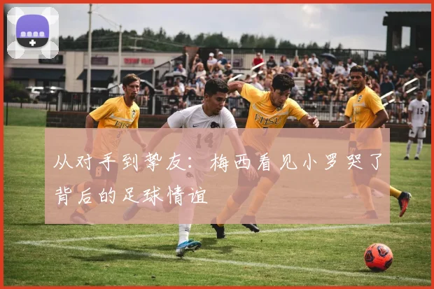 从对手到挚友：梅西看见小罗哭了背后的足球情谊