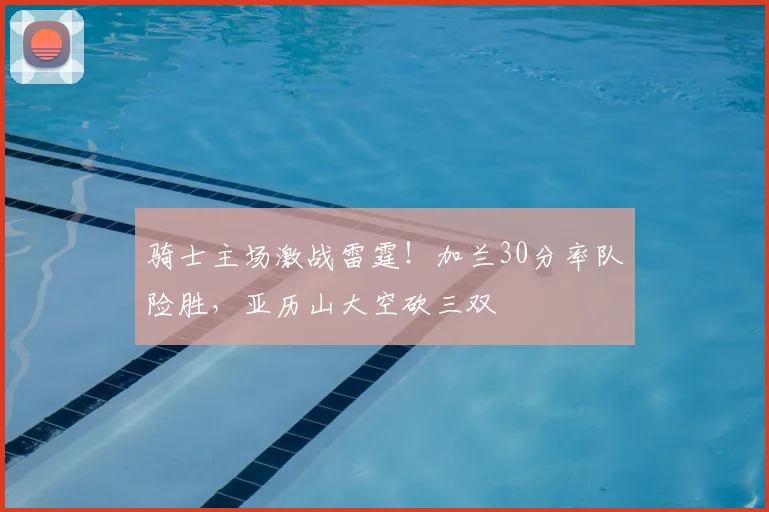 骑士主场激战雷霆！加兰30分率队险胜，亚历山大空砍三双