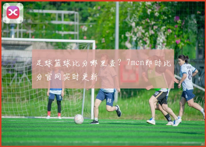 足球篮球比分哪里查？7mcn即时比分官网实时更新