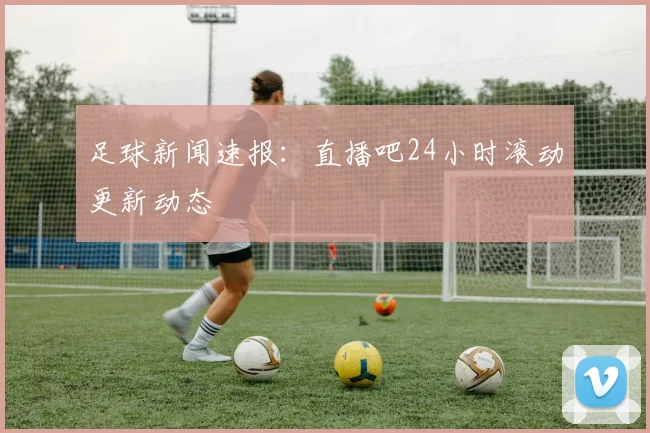 足球新闻速报:直播吧24小时滚动更新动态