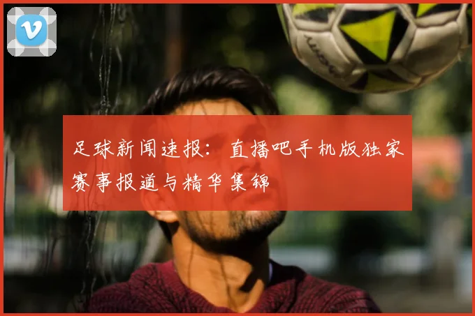 足球新闻速报：直播吧手机版独家赛事报道与精华集锦