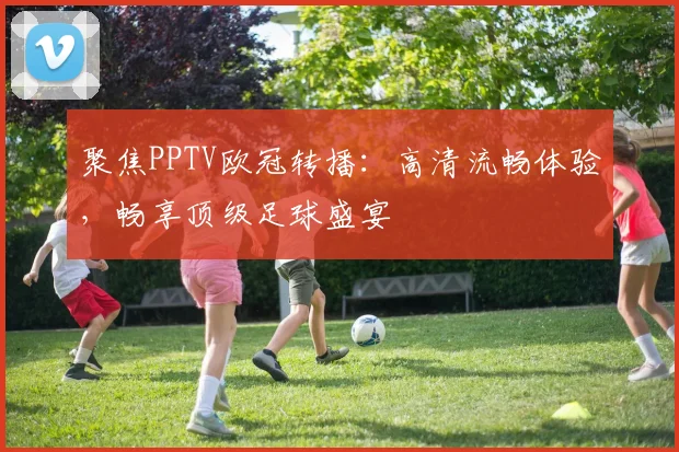 聚焦PPTV欧冠转播：高清流畅体验，畅享顶级足球盛宴