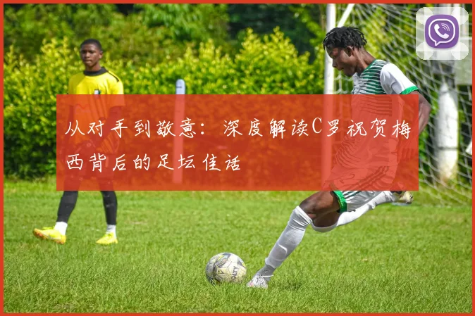 从对手到敬意：深度解读C罗祝贺梅西背后的足坛佳话